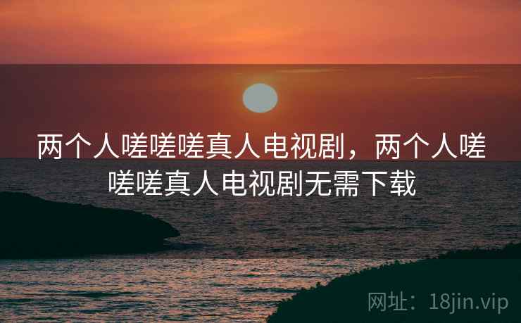 两个人嗟嗟嗟真人电视剧，两个人嗟嗟嗟真人电视剧无需下载