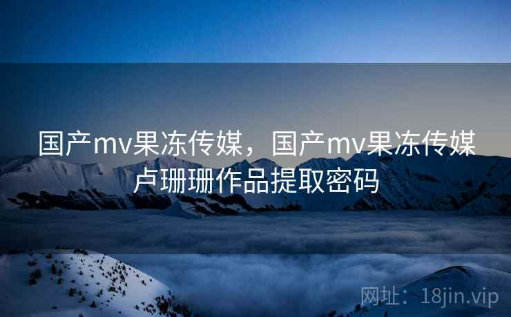国产mv果冻传媒，国产mv果冻传媒卢珊珊作品提取密码