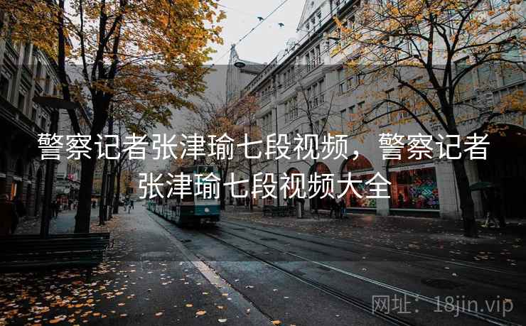 警察记者张津瑜七段视频，警察记者张津瑜七段视频大全