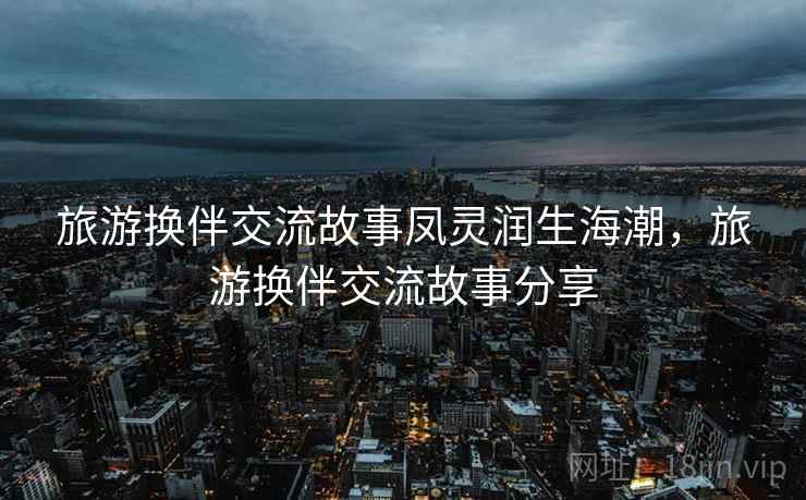 旅游换伴交流故事凤灵润生海潮，旅游换伴交流故事分享